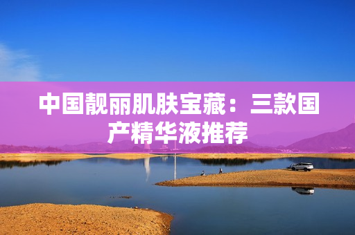 中国靓丽肌肤宝藏：三款国产精华液推荐