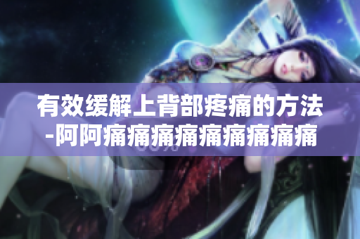 有效缓解上背部疼痛的方法-阿阿痛痛痛痛痛痛痛痛痛疼疼疼疼