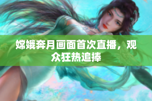 嫦娥奔月画面首次直播，观众狂热追捧