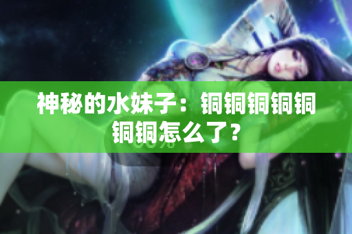 神秘的水妹子：铜铜铜铜铜铜铜怎么了？