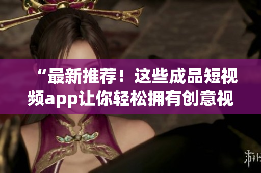 “最新推荐！这些成品短视频app让你轻松拥有创意视频”
