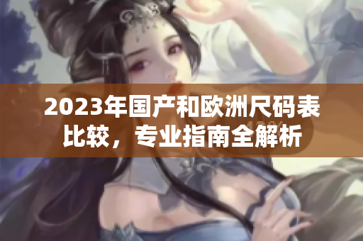 2023年国产和欧洲尺码表比较，专业指南全解析