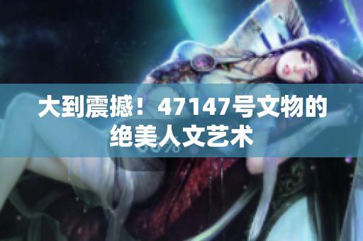 大到震撼！47147号文物的绝美人文艺术