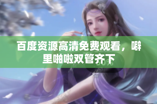 百度资源高清免费观看，噼里啪啦双管齐下