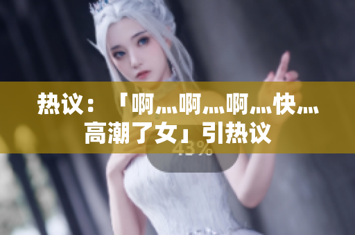 热议：「啊灬啊灬啊灬快灬高潮了女」引热议