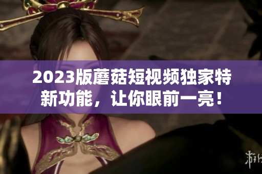 2023版蘑菇短视频独家特新功能，让你眼前一亮！