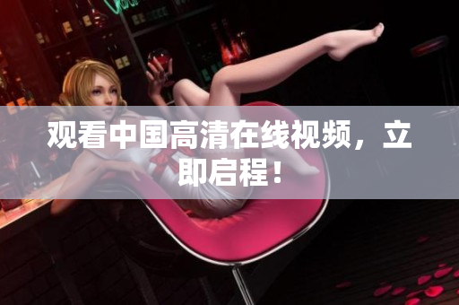 观看中国高清在线视频，立即启程！