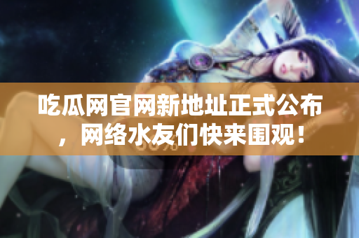 吃瓜网官网新地址正式公布，网络水友们快来围观！