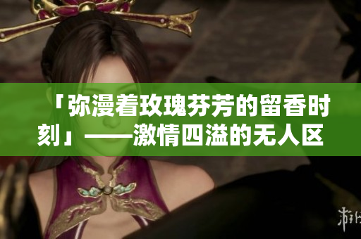 「弥漫着玫瑰芬芳的留香时刻」——激情四溢的无人区玫瑰香水女士！