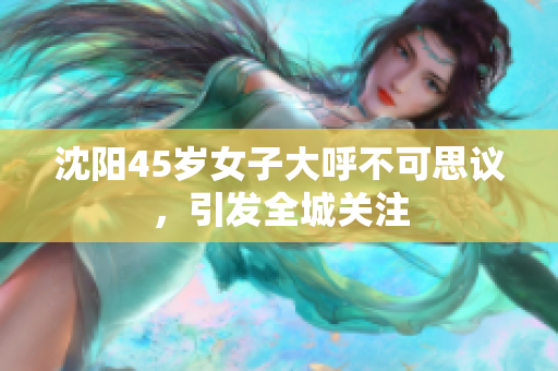 沈阳45岁女子大呼不可思议，引发全城关注