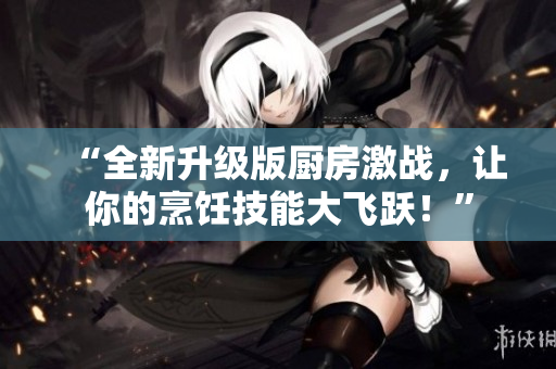 “全新升级版厨房激战，让你的烹饪技能大飞跃！”