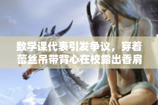 数学课代表引发争议，穿着蕾丝吊带背心在校露出香肩