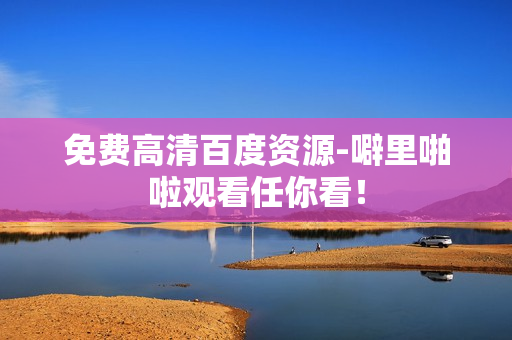免费高清百度资源-噼里啪啦观看任你看！
