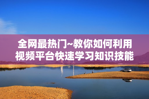 全网最热门~教你如何利用视频平台快速学习知识技能