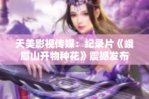 天美影视传媒：纪录片《峨眉山开物种花》震撼发布