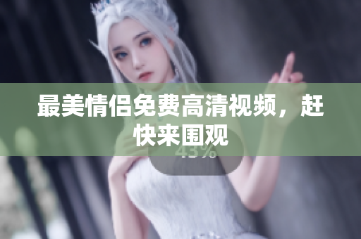 最美情侣免费高清视频，赶快来围观