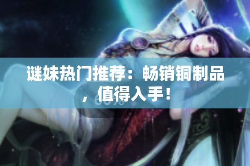 谜妹热门推荐：畅销铜制品，值得入手！