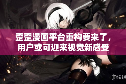 歪歪漫画平台重构要来了，用户或可迎来视觉新感受