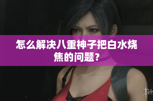 怎么解决八重神子把白水烧焦的问题？