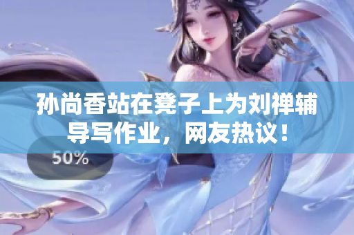 孙尚香站在凳子上为刘禅辅导写作业，网友热议！