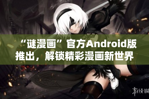 “谜漫画”官方Android版推出，解锁精彩漫画新世界