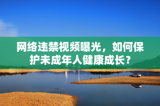 网络违禁视频曝光，如何保护未成年人健康成长？