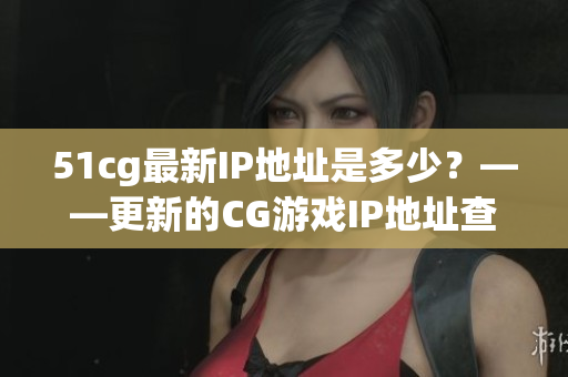 51cg最新IP地址是多少？——更新的CG游戏IP地址查询