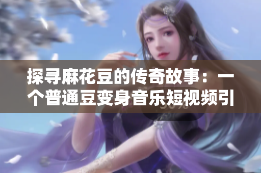 探寻麻花豆的传奇故事：一个普通豆变身音乐短视频引领潮流
