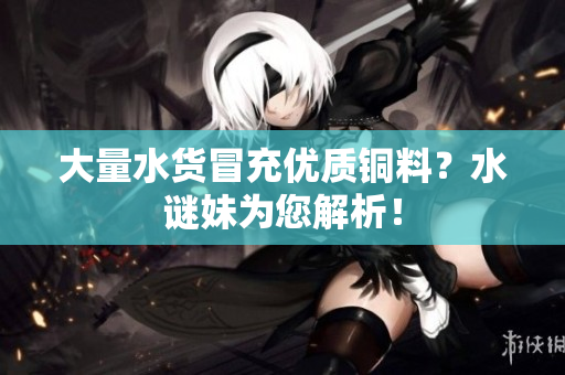大量水货冒充优质铜料？水谜妹为您解析！