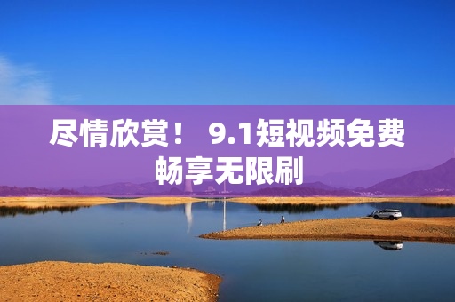 尽情欣赏！ 9.1短视频免费畅享无限刷