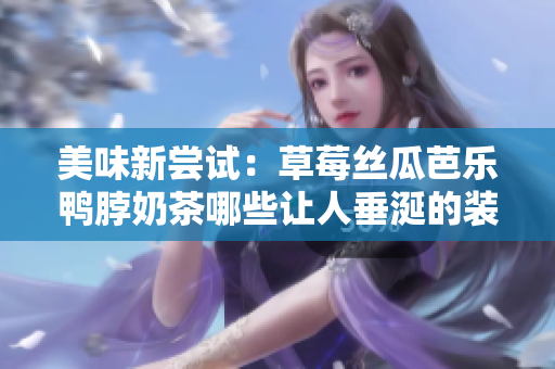 美味新尝试：草莓丝瓜芭乐鸭脖奶茶哪些让人垂涎的装饰元素？