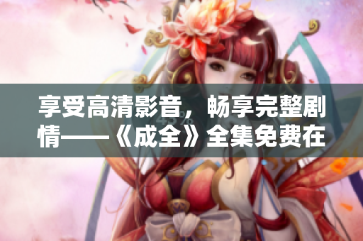 享受高清影音，畅享完整剧情——《成全》全集免费在线观看