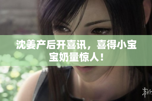 沈姜产后开喜讯，喜得小宝宝奶量惊人！