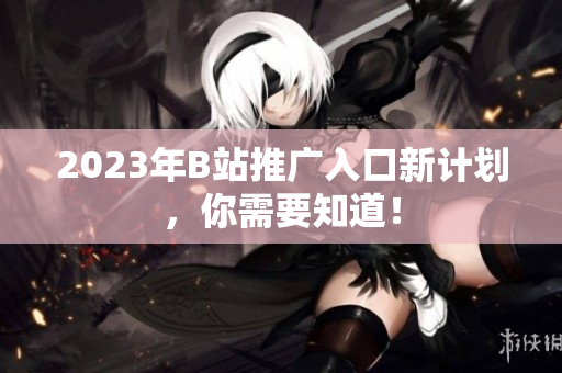 2023年B站推广入口新计划，你需要知道！