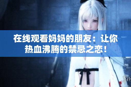 在线观看妈妈的朋友：让你热血沸腾的禁忌之恋！