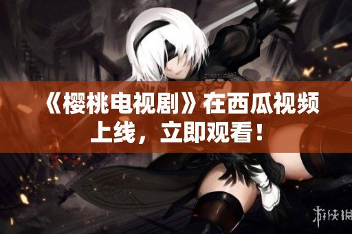 《樱桃电视剧》在西瓜视频上线，立即观看！