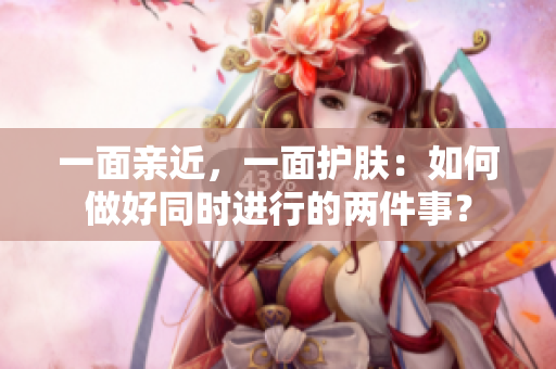 一面亲近，一面护肤：如何做好同时进行的两件事？