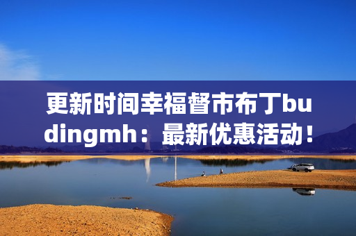 更新时间幸福督市布丁budingmh：最新优惠活动！