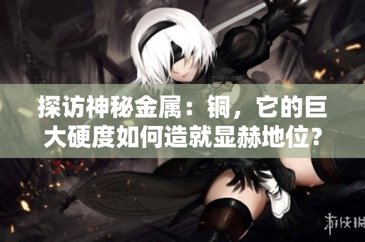 探访神秘金属：铜，它的巨大硬度如何造就显赫地位？