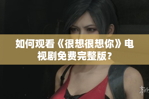 如何观看《很想很想你》电视剧免费完整版？