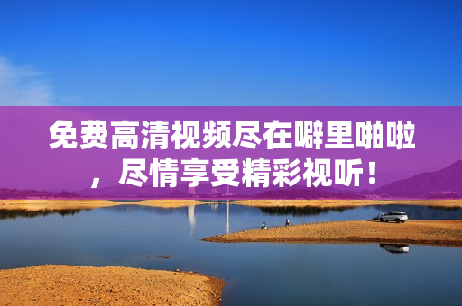 免费高清视频尽在噼里啪啦，尽情享受精彩视听！
