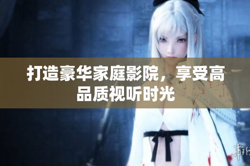 打造豪华家庭影院，享受高品质视听时光