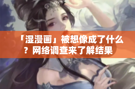 「湿漫画」被想像成了什么？网络调查来了解结果