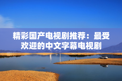 精彩国产电视剧推荐：最受欢迎的中文字幕电视剧