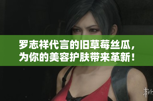 罗志祥代言的旧草莓丝瓜，为你的美容护肤带来革新！
