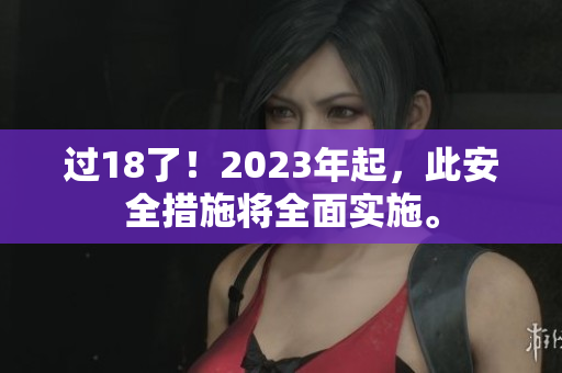 过18了！2023年起，此安全措施将全面实施。