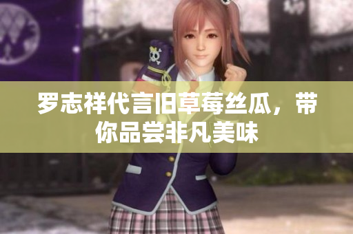 罗志祥代言旧草莓丝瓜，带你品尝非凡美味