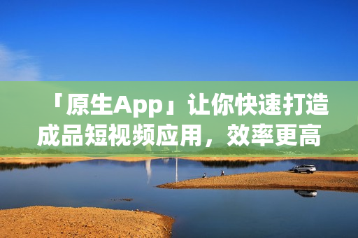 「原生App」让你快速打造成品短视频应用，效率更高！