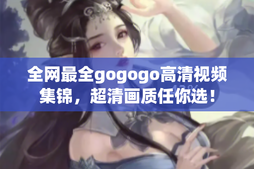 全网最全gogogo高清视频集锦，超清画质任你选！