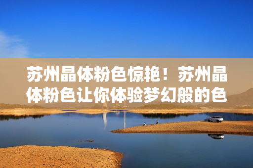 苏州晶体粉色惊艳！苏州晶体粉色让你体验梦幻般的色彩盛宴